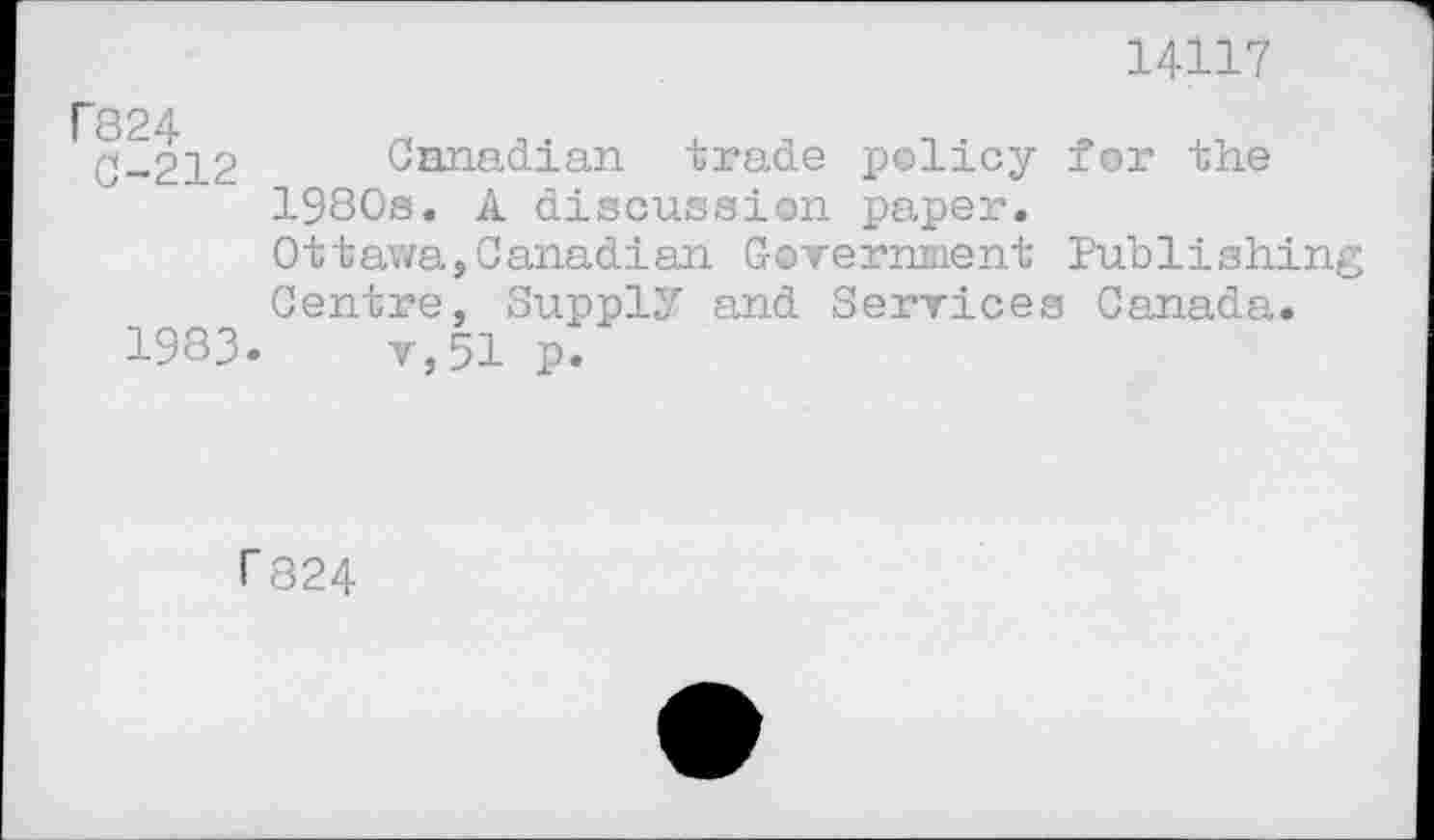 ﻿14117
'824
0-212 Canadian trade policy for the 1980s. A discussion paper.
Ottawa,Canadian Government Publishing Centre, Supply and Services Canada.
1983.	v,51 p.
r 824